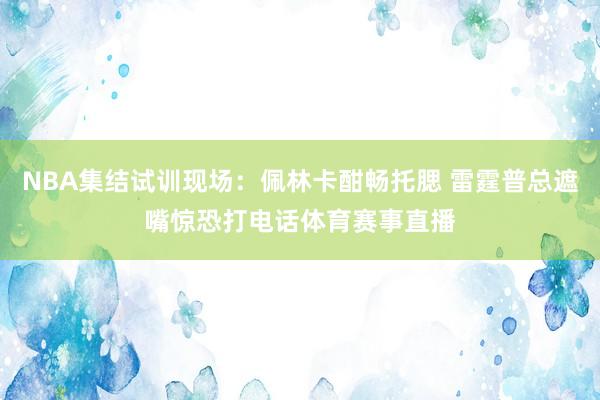 NBA集结试训现场：佩林卡酣畅托腮 雷霆普总遮嘴惊恐打电话体育赛事直播