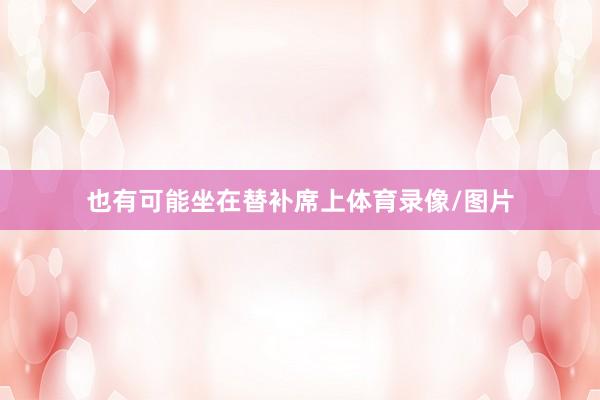 也有可能坐在替补席上体育录像/图片