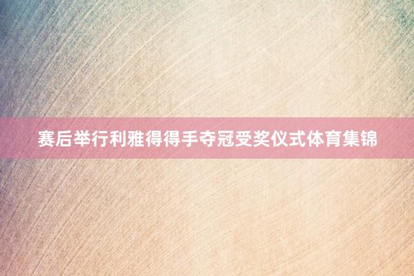 赛后举行利雅得得手夺冠受奖仪式体育集锦