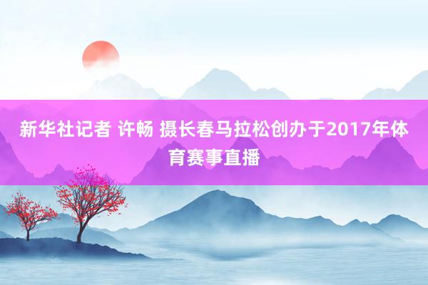 新华社记者 许畅 摄长春马拉松创办于2017年体育赛事直播