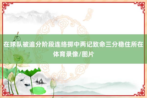在球队被追分阶段连络掷中两记致命三分稳住所在体育录像/图片