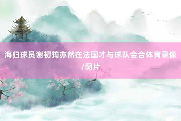 海归球员谢初筠亦然在法国才与球队会合体育录像/图片