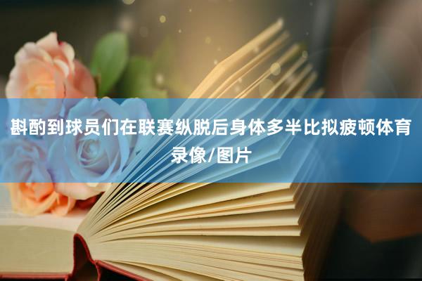 斟酌到球员们在联赛纵脱后身体多半比拟疲顿体育录像/图片