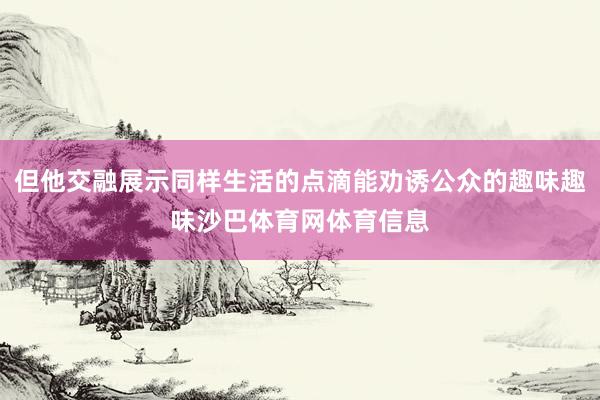但他交融展示同样生活的点滴能劝诱公众的趣味趣味沙巴体育网体育信息
