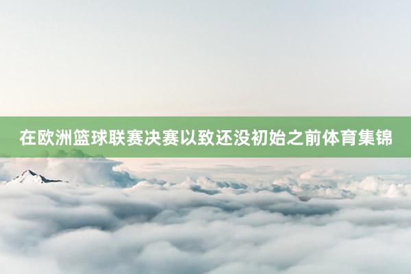 在欧洲篮球联赛决赛以致还没初始之前体育集锦