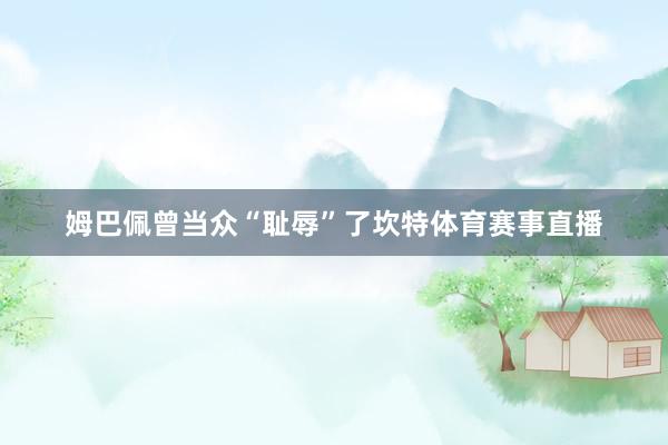姆巴佩曾当众“耻辱”了坎特体育赛事直播