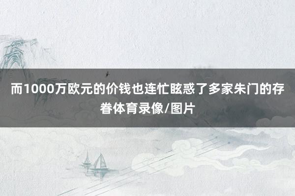而1000万欧元的价钱也连忙眩惑了多家朱门的存眷体育录像/图片