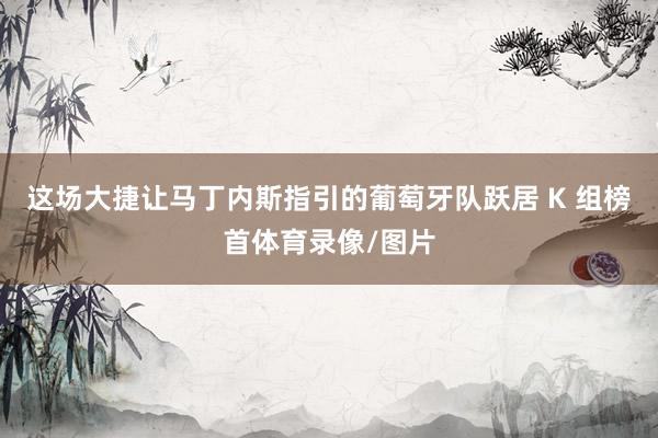 这场大捷让马丁内斯指引的葡萄牙队跃居 K 组榜首体育录像/图片