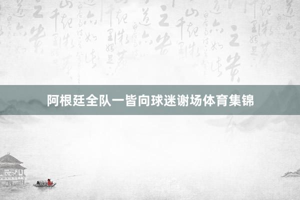 阿根廷全队一皆向球迷谢场体育集锦