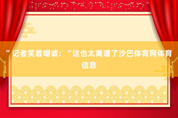 ”记者笑着嘲谑：“这也太离谱了沙巴体育网体育信息